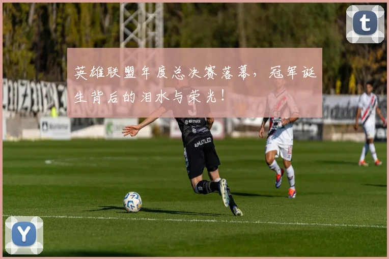 英雄联盟年度总决赛落幕，冠军诞生背后的泪水与荣光！