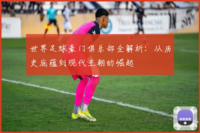 世界足球豪门俱乐部全解析：从历史底蕴到现代王朝的崛起