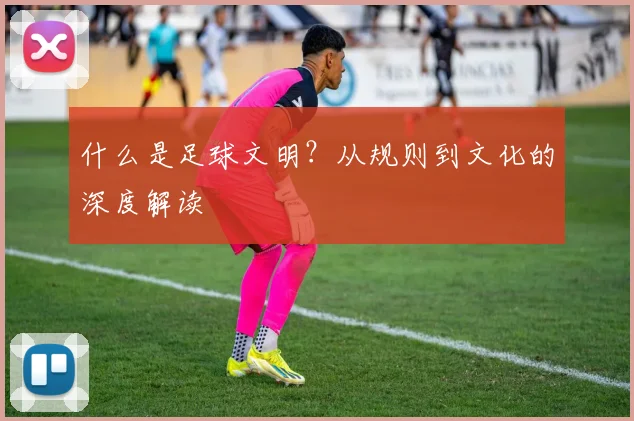 什么是足球文明？从规则到文化的深度解读