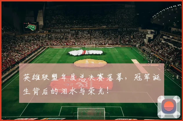 英雄联盟年度总决赛落幕，冠军诞生背后的泪水与荣光！