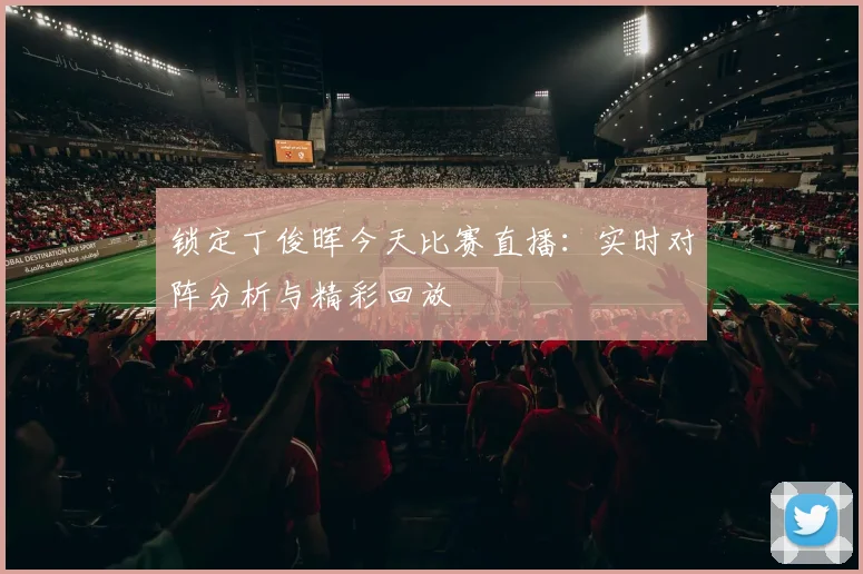 锁定丁俊晖今天比赛直播:实时对阵分析与精彩回放