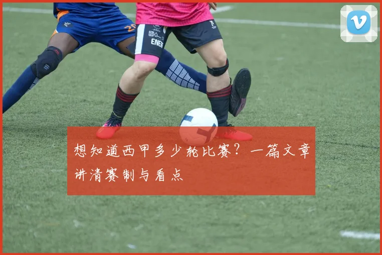 想知道西甲多少轮比赛？一篇文章讲清赛制与看点