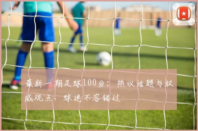 最新一期足球100分：热议话题与权威观点，球迷不容错过