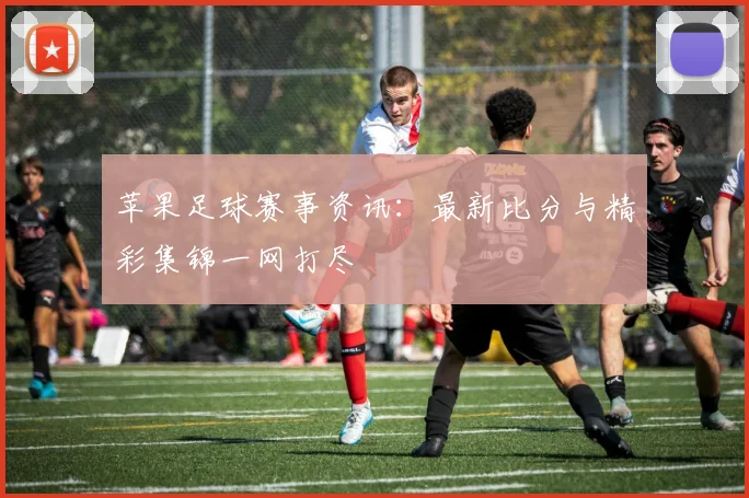 苹果足球赛事资讯:最新比分与精彩集锦一网打尽